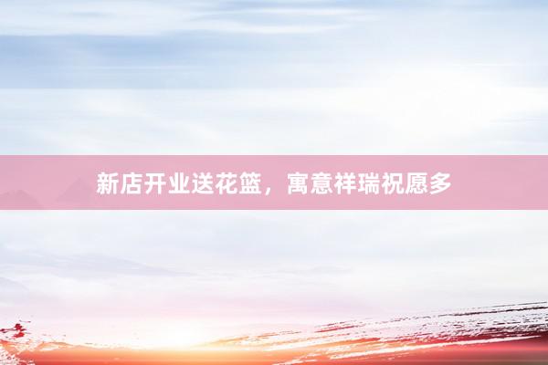 新店开业送花篮，寓意祥瑞祝愿多