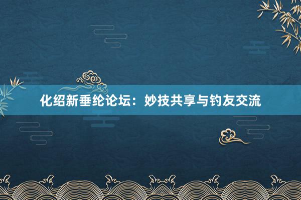 化绍新垂纶论坛：妙技共享与钓友交流