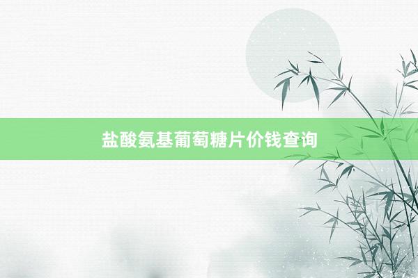 盐酸氨基葡萄糖片价钱查询